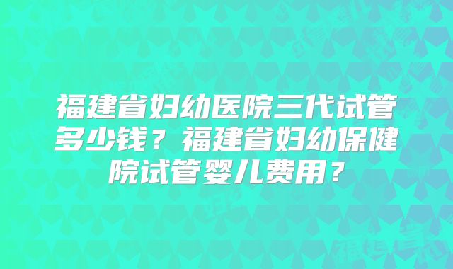 福建省妇幼医院三代试管多少钱？福建省妇幼保健院试管婴儿费用？