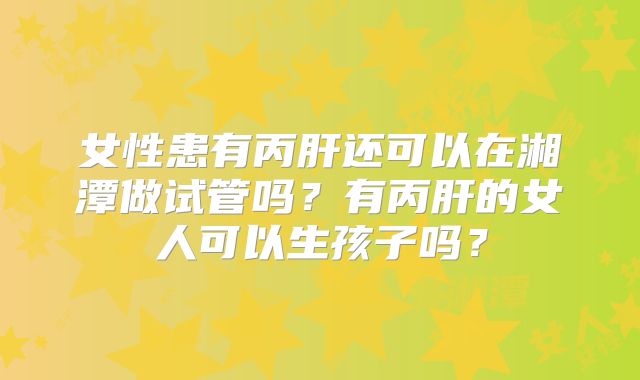女性患有丙肝还可以在湘潭做试管吗？有丙肝的女人可以生孩子吗？
