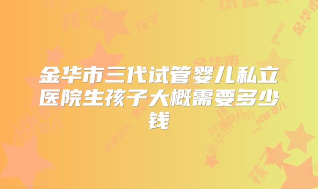 金华市三代试管婴儿私立医院生孩子大概需要多少钱