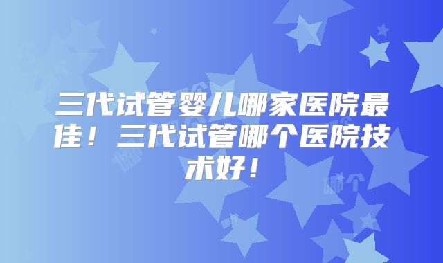 三代试管婴儿哪家医院最佳！三代试管哪个医院技术好！