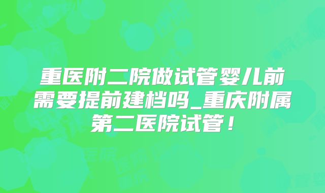 重医附二院做试管婴儿前需要提前建档吗_重庆附属第二医院试管!
