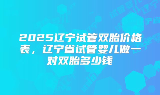 2025辽宁试管双胎价格表，辽宁省试管婴儿做一对双胎多少钱