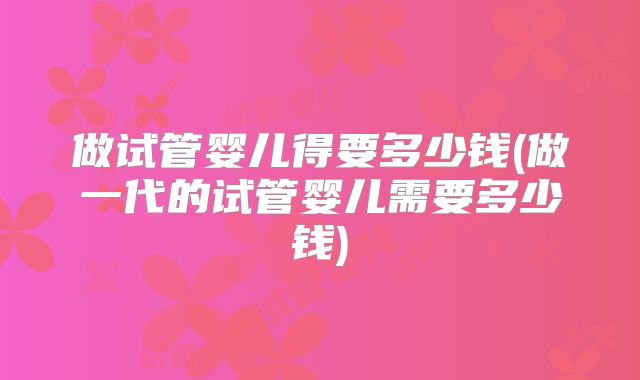 做试管婴儿得要多少钱(做一代的试管婴儿需要多少钱)