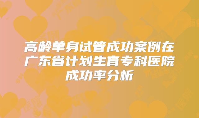 高龄单身试管成功案例在广东省计划生育专科医院成功率分析