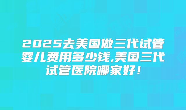 2025去美国做三代试管婴儿费用多少钱,美国三代试管医院哪家好！