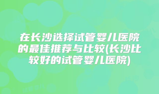 在长沙选择试管婴儿医院的最佳推荐与比较(长沙比较好的试管婴儿医院)
