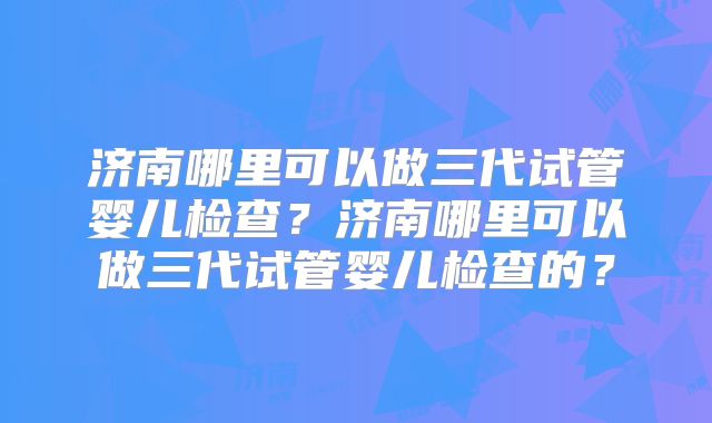 济南哪里可以做三代试管婴儿检查?济南哪里可以做三代试管婴儿检查的?