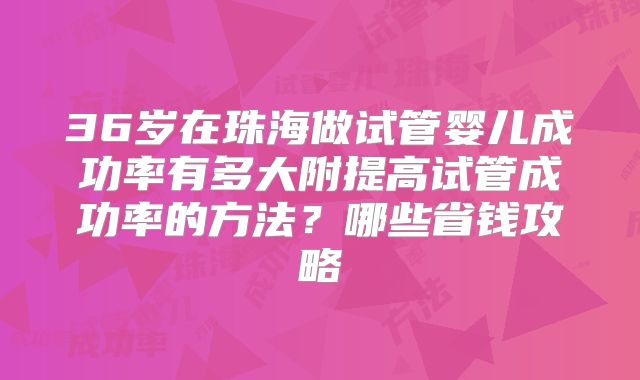 36岁在珠海做试管婴儿成功率有多大附提高试管成功率的方法？哪些省钱攻略