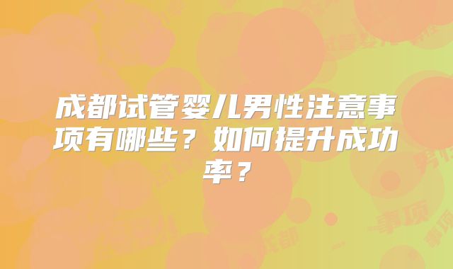 成都试管婴儿男性注意事项有哪些？如何提升成功率？