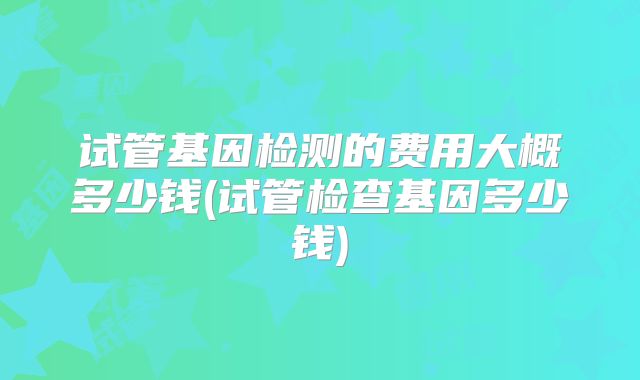 试管基因检测的费用大概多少钱(试管检查基因多少钱)