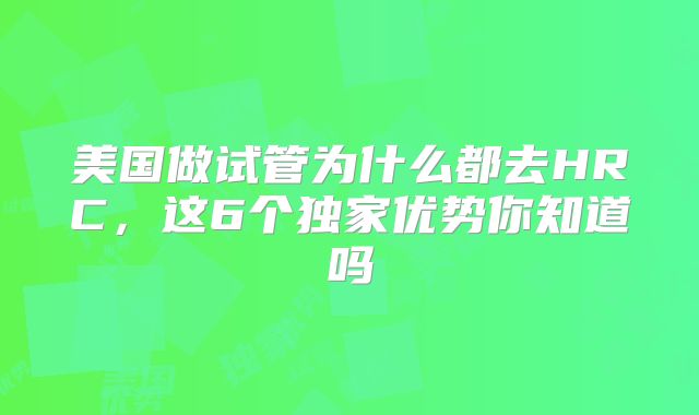 美国做试管为什么都去HRC,这6个独家优势你知道吗
