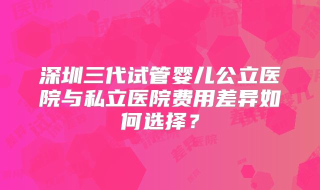 深圳三代试管婴儿公立医院与私立医院费用差异如何选择？