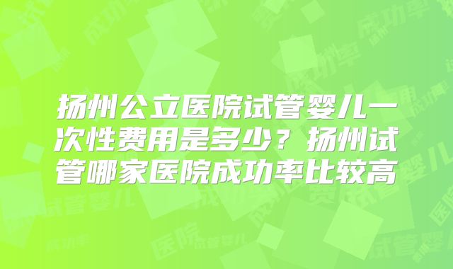 扬州公立医院试管婴儿一次性费用是多少？扬州试管哪家医院成功率比较高