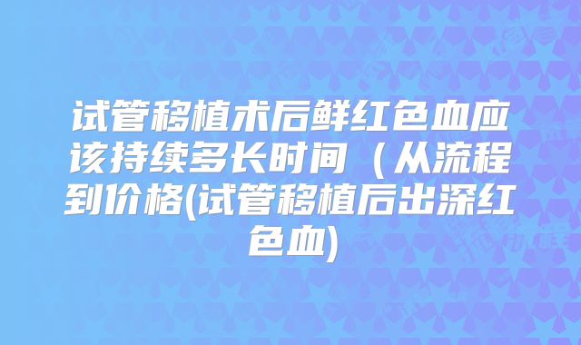 试管移植术后鲜红色血应该持续多长时间（从流程到价格(试管移植后出深红色血)