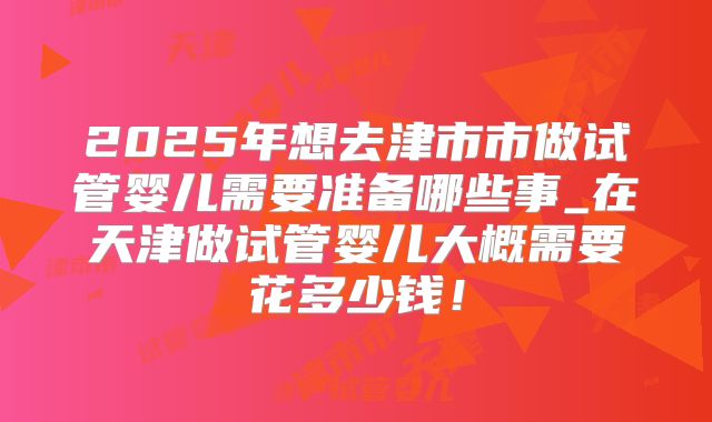 2025年想去津市市做试管婴儿需要准备哪些事_在天津做试管婴儿大概需要花多少钱!