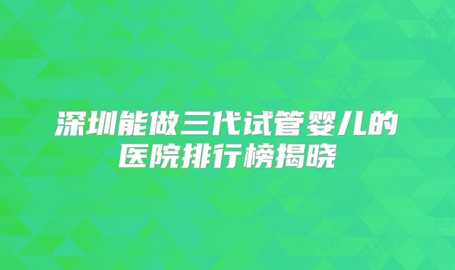 深圳能做三代试管婴儿的医院排行榜揭晓