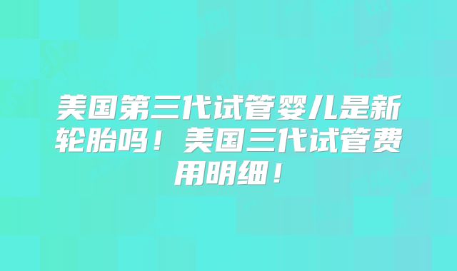 美国第三代试管婴儿是新轮胎吗！美国三代试管费用明细！