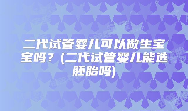 二代试管婴儿可以做生宝宝吗?(二代试管婴儿能选胚胎吗)