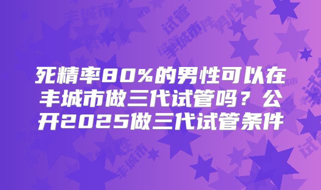 死精率80%的男性可以在丰城市做三代试管吗？公开2025做三代试管条件