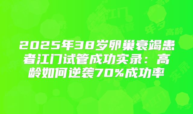 2025年38岁卵巢衰竭患者江门试管成功实录：高龄如何逆袭70%成功率