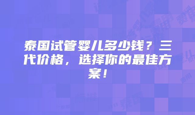 泰国试管婴儿多少钱？三代价格，选择你的最佳方案！