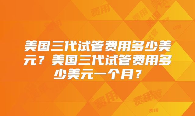 美国三代试管费用多少美元？美国三代试管费用多少美元一个月？
