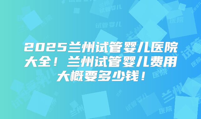 2025兰州试管婴儿医院大全！兰州试管婴儿费用大概要多少钱！