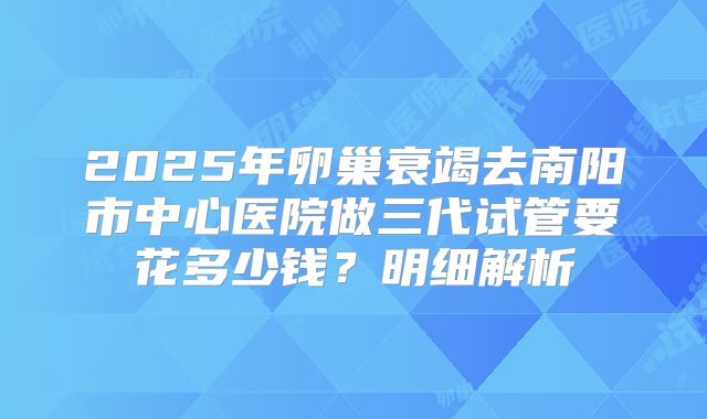 2025年卵巢衰竭去南阳市中心医院做三代试管要花多少钱？明细解析