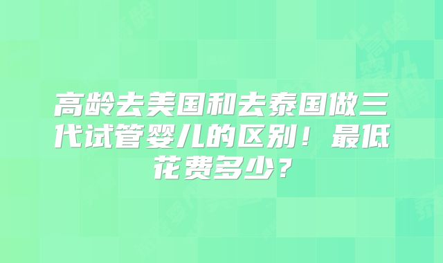 高龄去美国和去泰国做三代试管婴儿的区别！最低花费多少？