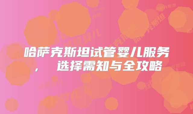 哈萨克斯坦试管婴儿服务， 选择需知与全攻略