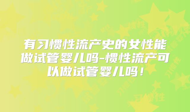 有习惯性流产史的女性能做试管婴儿吗-惯性流产可以做试管婴儿吗!