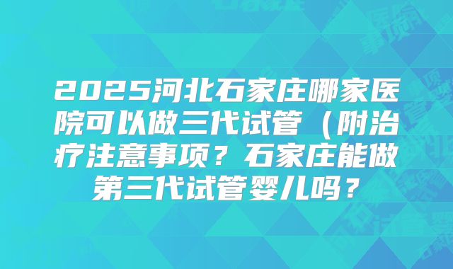 2025河北石家庄哪家医院可以做三代试管（附治疗注意事项？石家庄能做第三代试管婴儿吗？