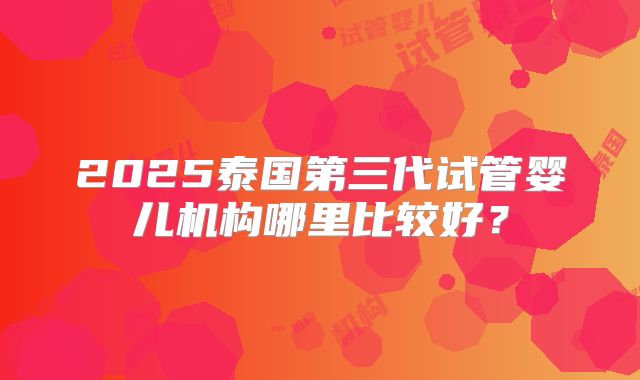 2025泰国第三代试管婴儿机构哪里比较好?
