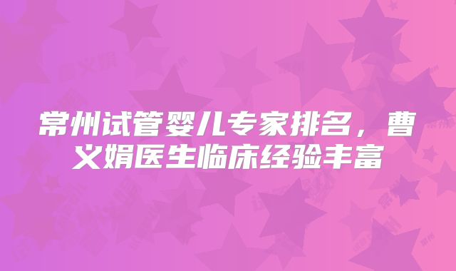 常州试管婴儿专家排名，曹义娟医生临床经验丰富