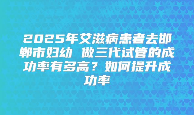 2025年艾滋病患者去邯郸市妇幼 做三代试管的成功率有多高?如何提升成功率