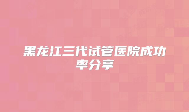 黑龙江三代试管医院成功率分享