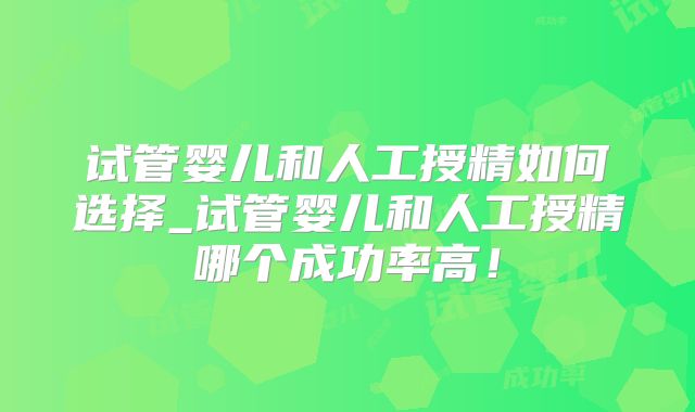 试管婴儿和人工授精如何选择_试管婴儿和人工授精哪个成功率高！