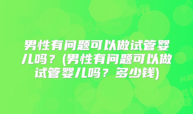 男性有问题可以做试管婴儿吗？(男性有问题可以做试管婴儿吗？多少钱)