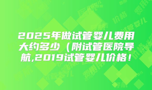 2025年做试管婴儿费用大约多少(附试管医院导航,2019试管婴儿价格!