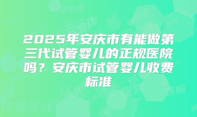2025年安庆市有能做第三代试管婴儿的正规医院吗？安庆市试管婴儿收费标准