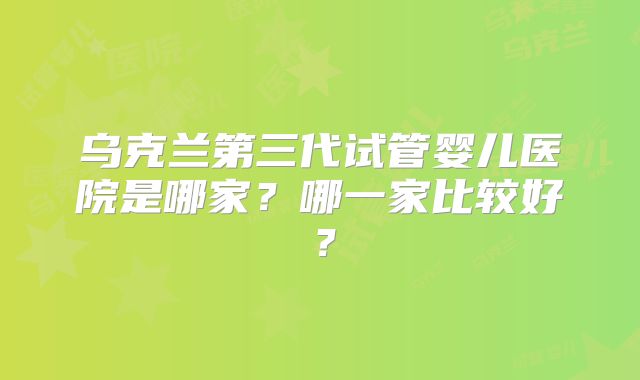 乌克兰第三代试管婴儿医院是哪家？哪一家比较好？