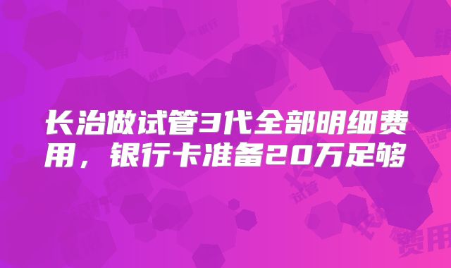 长治做试管3代全部明细费用,银行卡准备20万足够