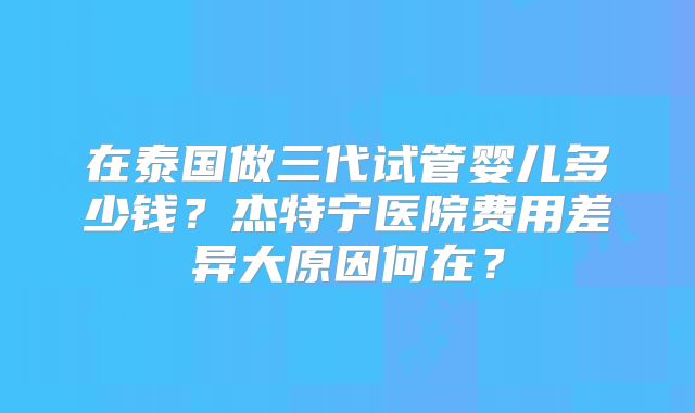 在泰国做三代试管婴儿多少钱？杰特宁医院费用差异大原因何在？