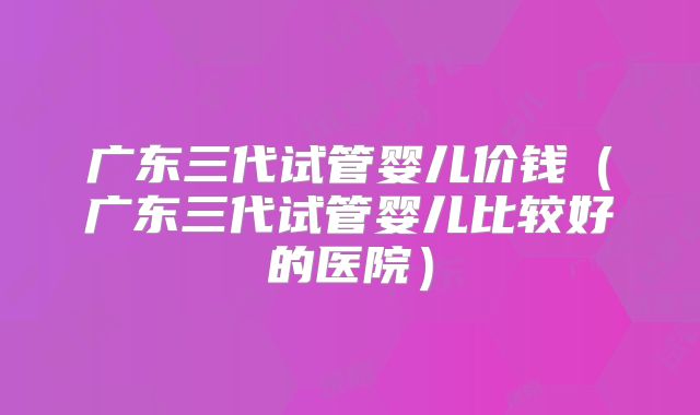 广东三代试管婴儿价钱（广东三代试管婴儿比较好的医院）