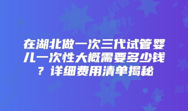 在湖北做一次三代试管婴儿一次性大概需要多少钱？详细费用清单揭秘