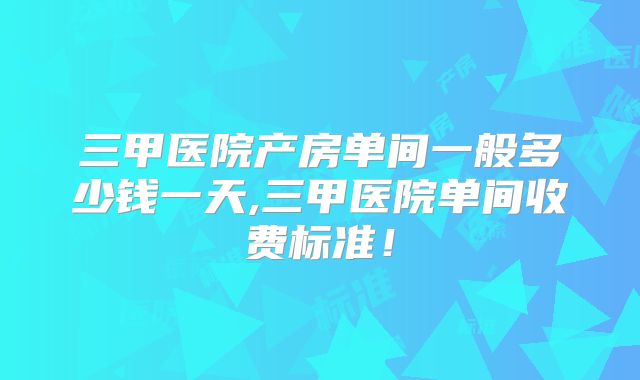 三甲医院产房单间一般多少钱一天,三甲医院单间收费标准！