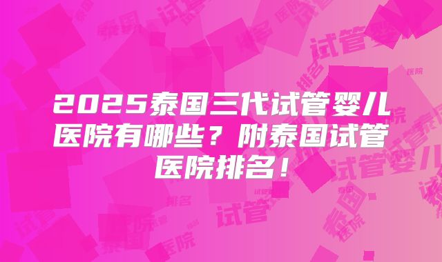 2025泰国三代试管婴儿医院有哪些?附泰国试管医院排名!