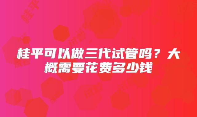 桂平可以做三代试管吗？大概需要花费多少钱