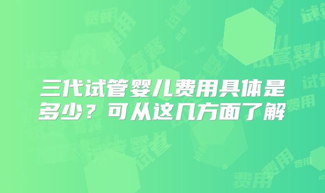 三代试管婴儿费用具体是多少?可从这几方面了解