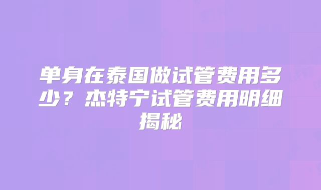 单身在泰国做试管费用多少?杰特宁试管费用明细揭秘